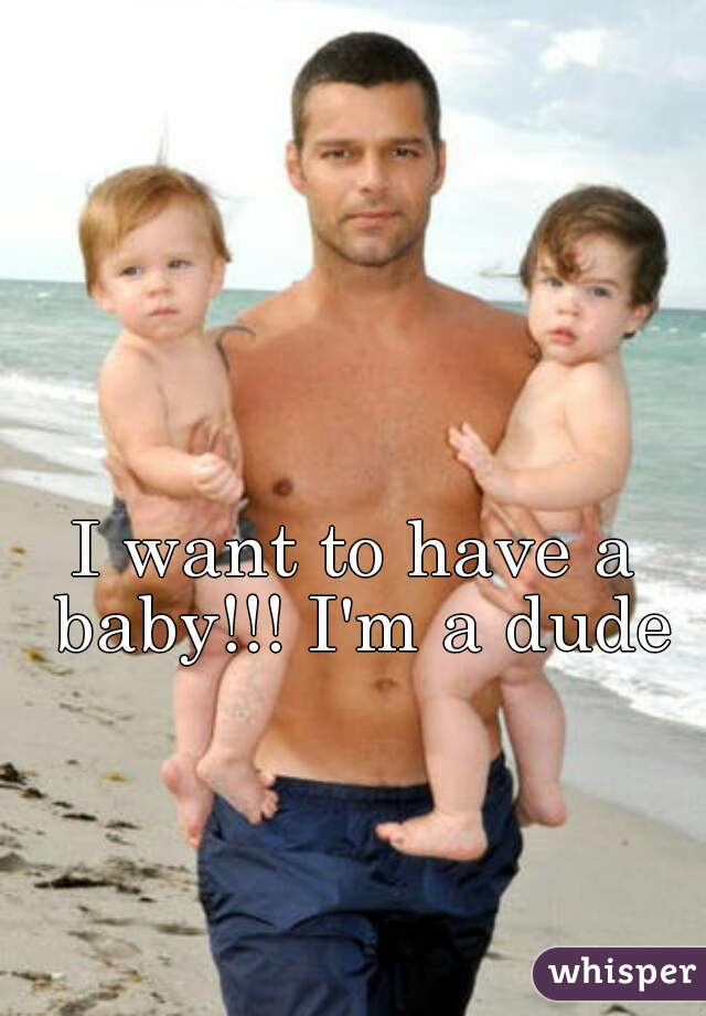 I want to have a baby!!! I'm a dude