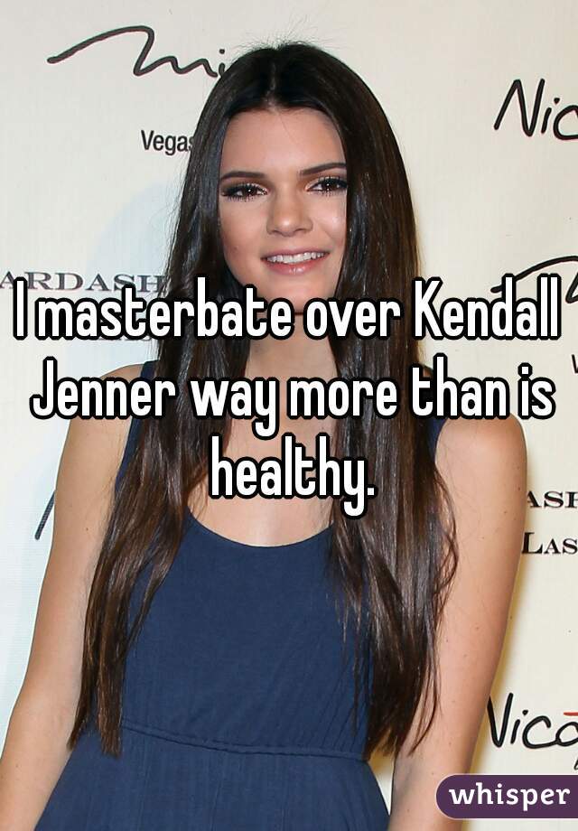I masterbate over Kendall Jenner way more than is healthy.