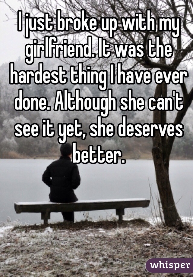 I just broke up with my girlfriend. It was the hardest thing I have ever done. Although she can't see it yet, she deserves better.
