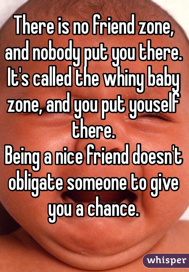 There is no friend zone, and nobody put you there.
It's called the whiny baby zone, and you put youself there.
Being a nice friend doesn't obligate someone to give you a chance.