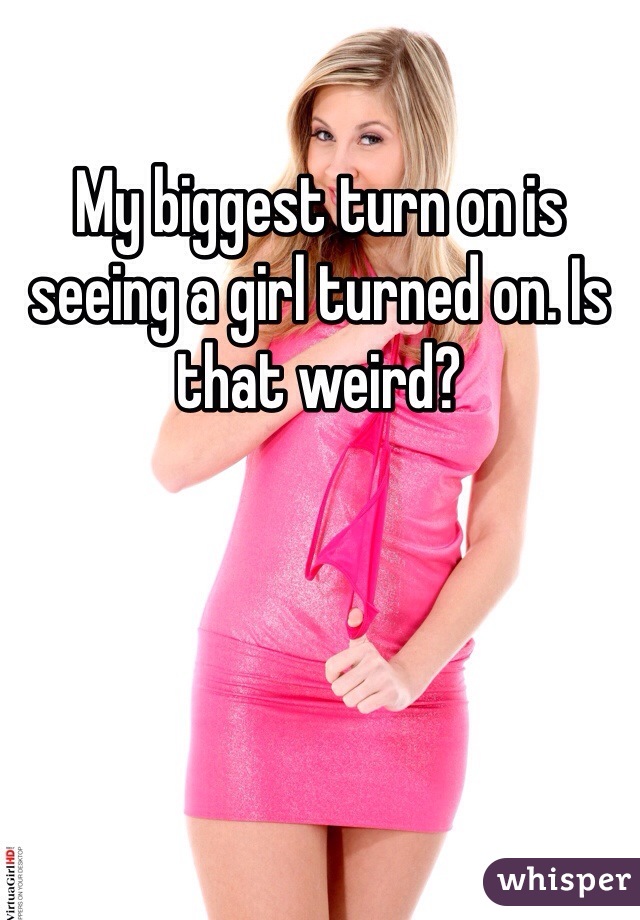 My biggest turn on is seeing a girl turned on. Is that weird?