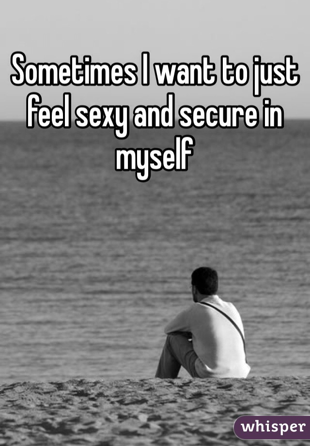 Sometimes I want to just feel sexy and secure in myself 