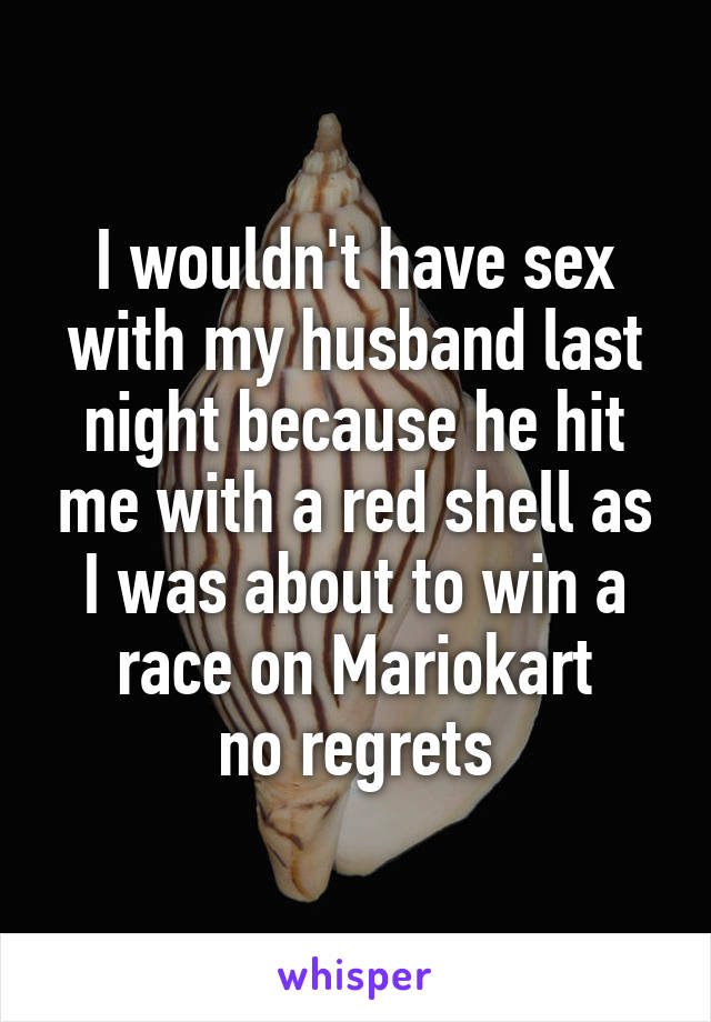 I wouldn't have sex with my husband last night because he hit me with a red shell as I was about to win a race on Mariokart
 no regrets 