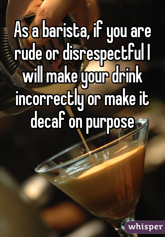 As a barista, if you are rude or disrespectful I will make your drink incorrectly or make it decaf on purpose 
