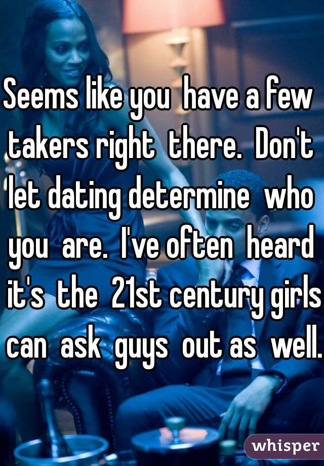 Seems like you  have a few  takers right  there.  Don't  let dating determine  who  you  are.  I've often  heard  it's  the  21st century girls can  ask  guys  out as  well. 