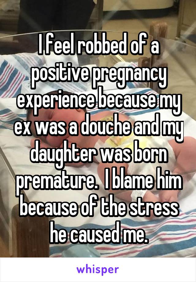 I feel robbed of a positive pregnancy experience because my ex was a douche and my daughter was born premature.  I blame him because of the stress he caused me.
