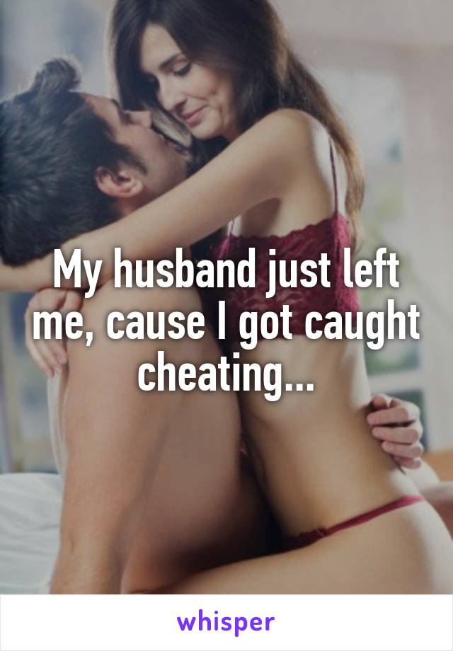 My husband just left me, cause I got caught cheating...