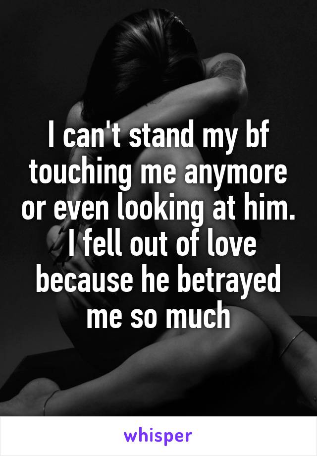 I can't stand my bf touching me anymore or even looking at him.  I fell out of love because he betrayed me so much