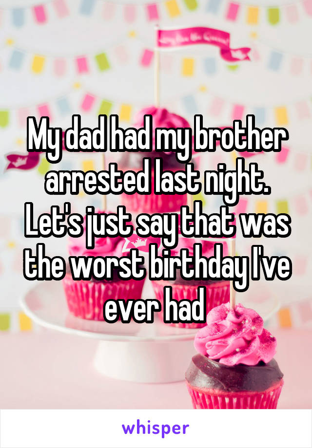 My dad had my brother arrested last night. Let's just say that was the worst birthday I've ever had 