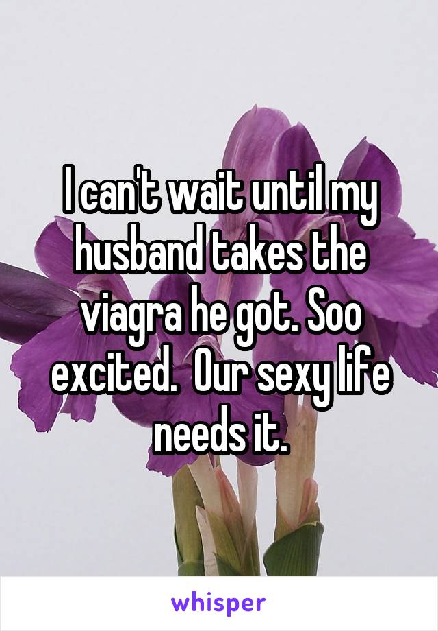 I can't wait until my husband takes the viagra he got. Soo excited.  Our sexy life needs it.