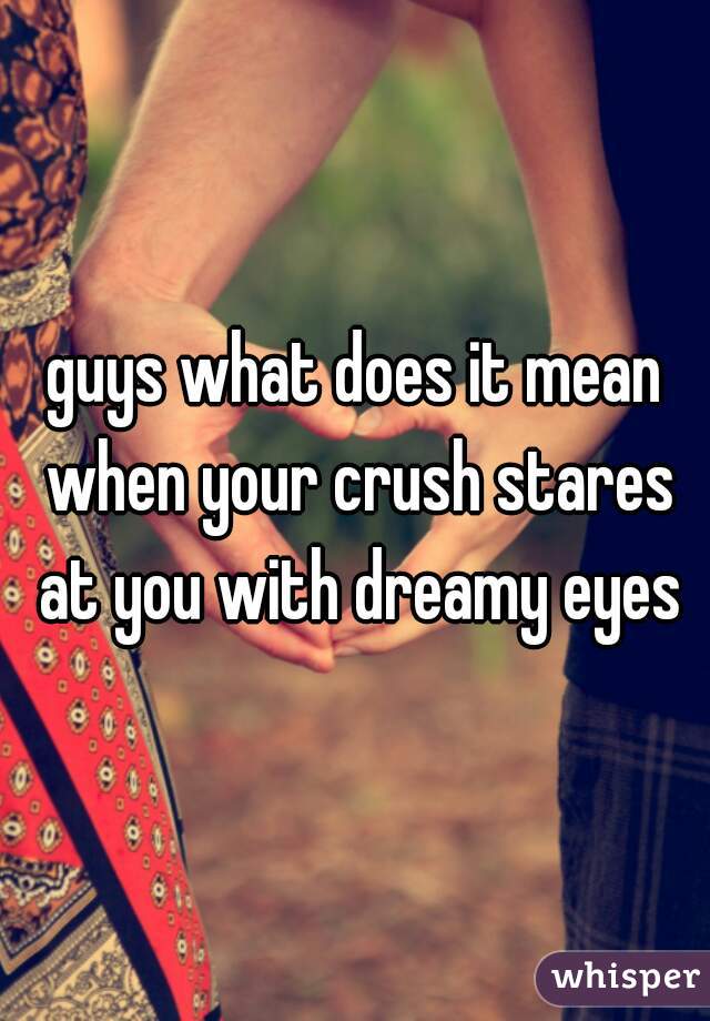 Guys What Does It Mean When Your Crush Stares At You With Dreamy Eyes