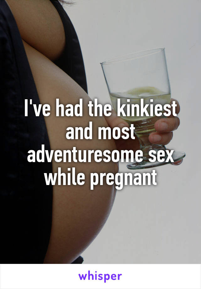 I've had the kinkiest and most adventuresome sex while pregnant