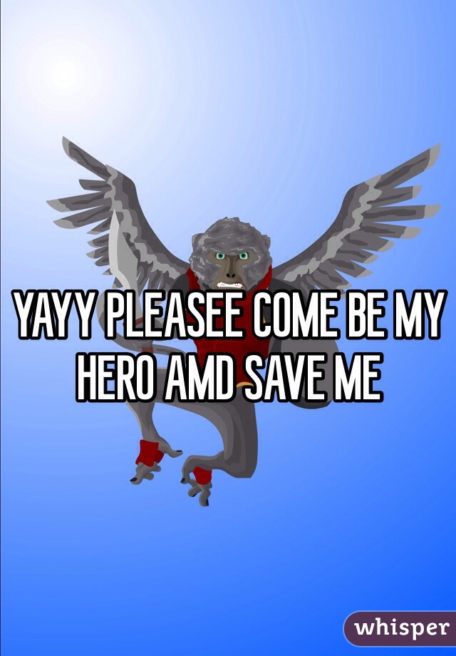 YAYY PLEASEE COME BE MY HERO AMD SAVE ME 