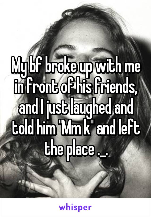 My bf broke up with me in front of his friends, and I just laughed and told him "Mm k" and left the place ._.