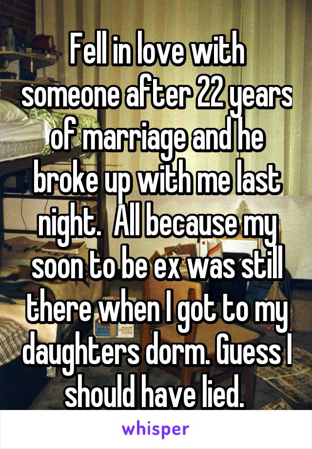 Fell in love with someone after 22 years of marriage and he broke up with me last night.  All because my soon to be ex was still there when I got to my daughters dorm. Guess I should have lied. 