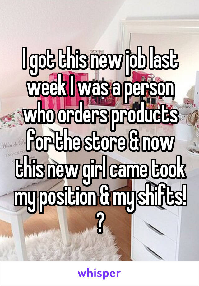 I got this new job last week I was a person who orders products for the store & now this new girl came took my position & my shifts! 😡