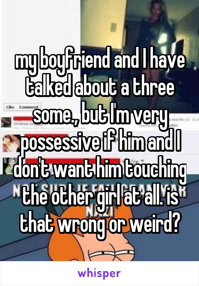 my boyfriend and I have talked about a three some., but I'm very possessive if him and I don't want him touching the other girl at all. is that wrong or weird?