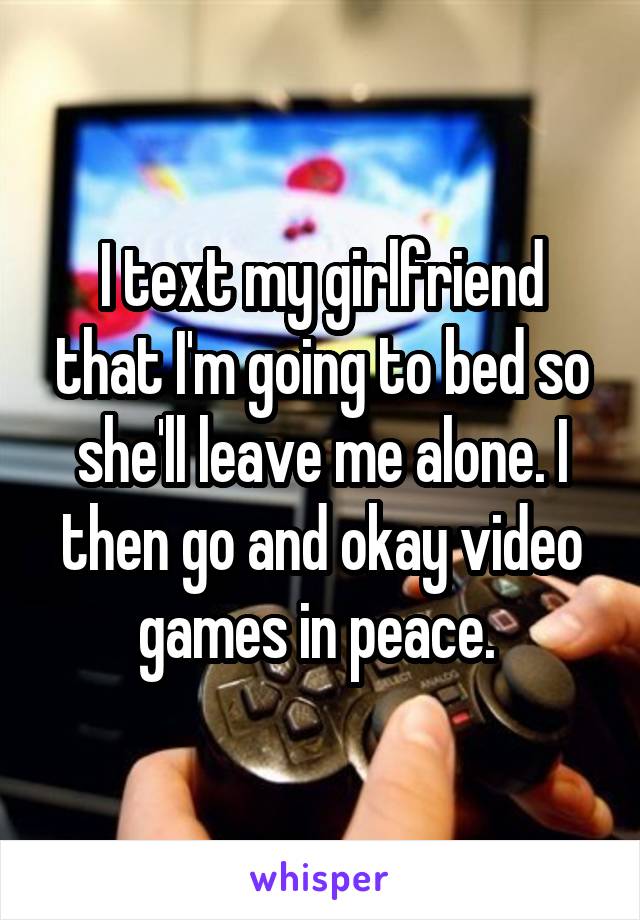 I text my girlfriend that I'm going to bed so she'll leave me alone. I then go and okay video games in peace. 