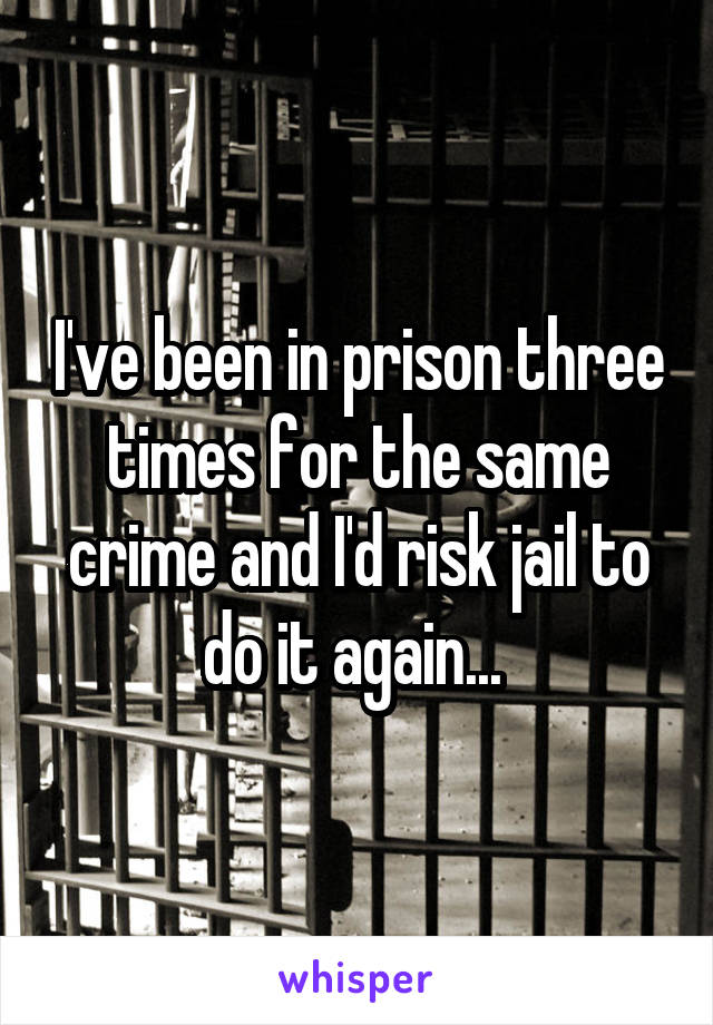I've been in prison three times for the same crime and I'd risk jail to do it again... 