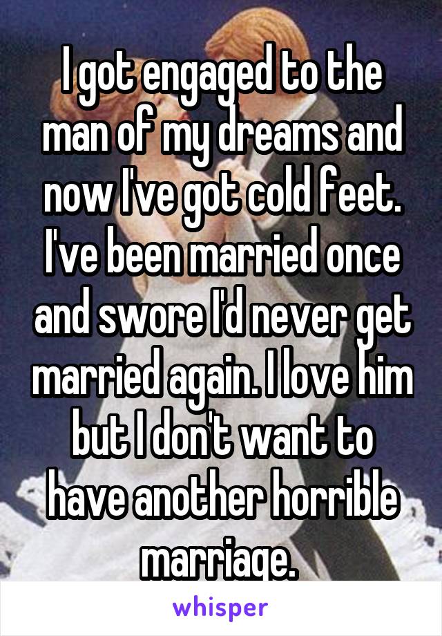 I got engaged to the man of my dreams and now I've got cold feet. I've been married once and swore I'd never get married again. I love him but I don't want to have another horrible marriage. 