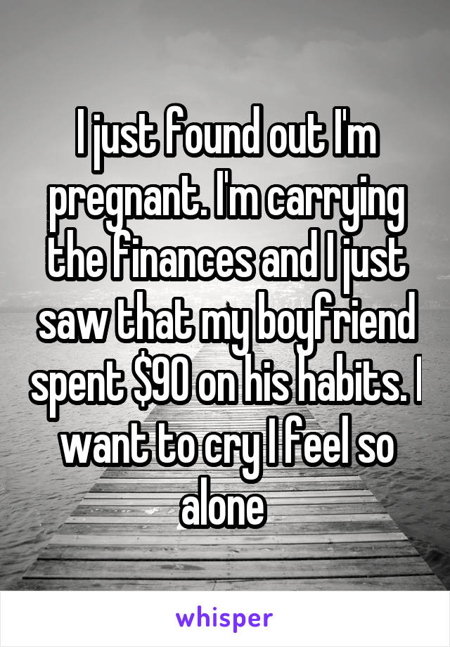 I just found out I'm pregnant. I'm carrying the finances and I just saw that my boyfriend spent $90 on his habits. I want to cry I feel so alone 