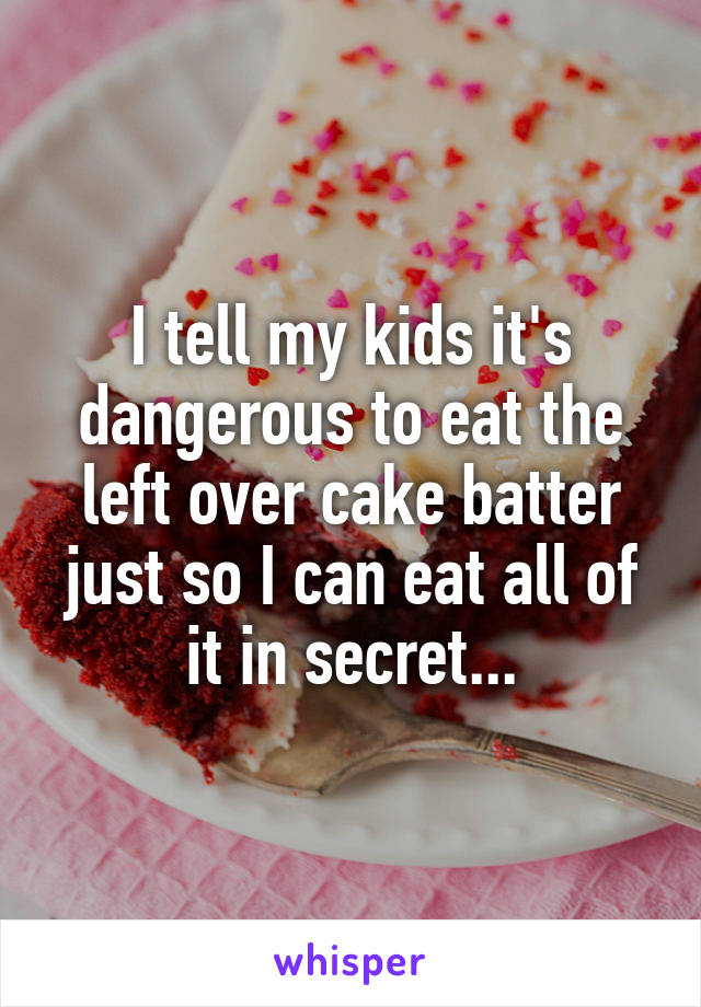 I tell my kids it's dangerous to eat the left over cake batter just so I can eat all of it in secret...