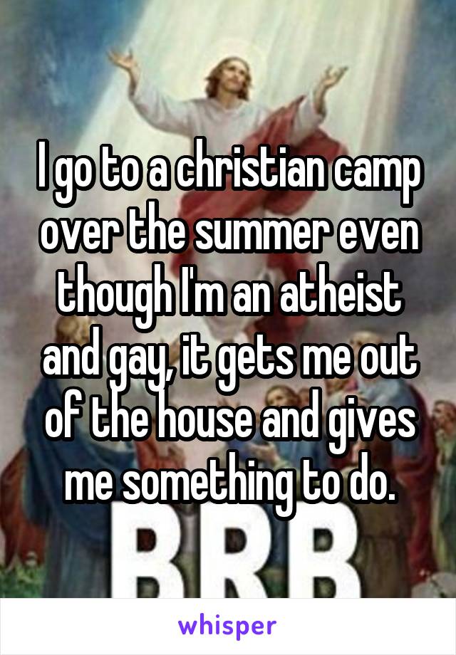 I go to a christian camp over the summer even though I'm an atheist and gay, it gets me out of the house and gives me something to do.