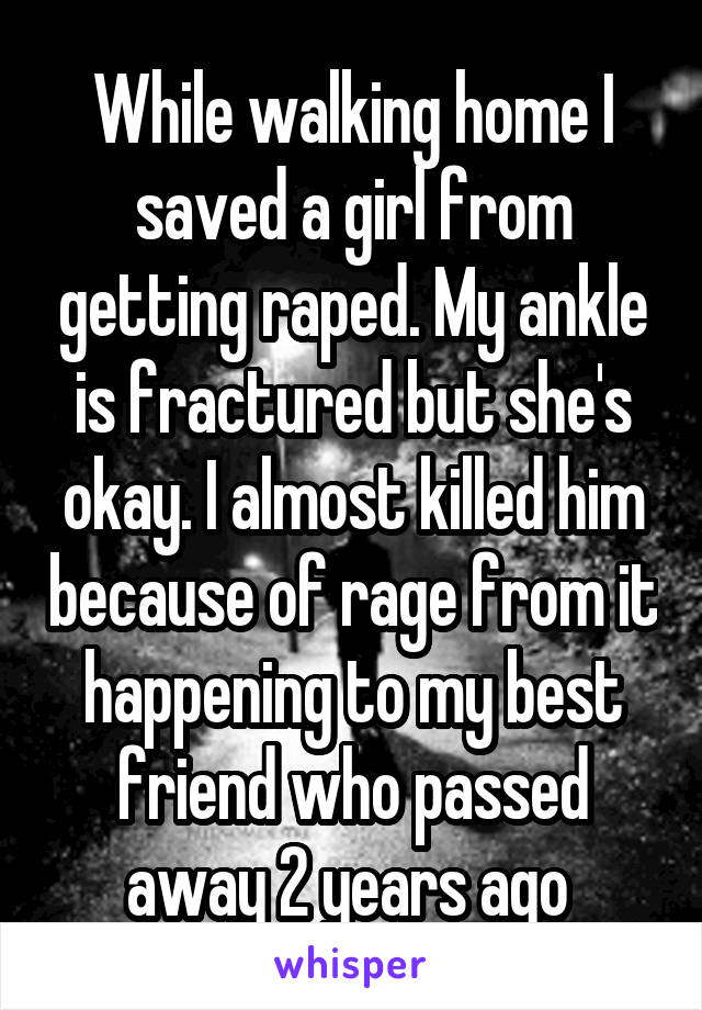 While walking home I saved a girl from getting raped. My ankle is fractured but she's okay. I almost killed him because of rage from it happening to my best friend who passed away 2 years ago 