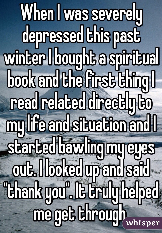 When I was severely depressed this past winter I bought a spiritual book and the first thing I read related directly to my life and situation and I started bawling my eyes out. I looked up and said "thank you". It truly helped me get through.