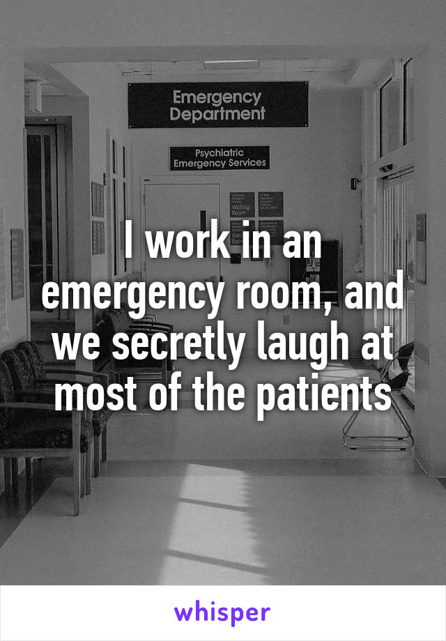 I work in an emergency room, and we secretly laugh at most of the patients