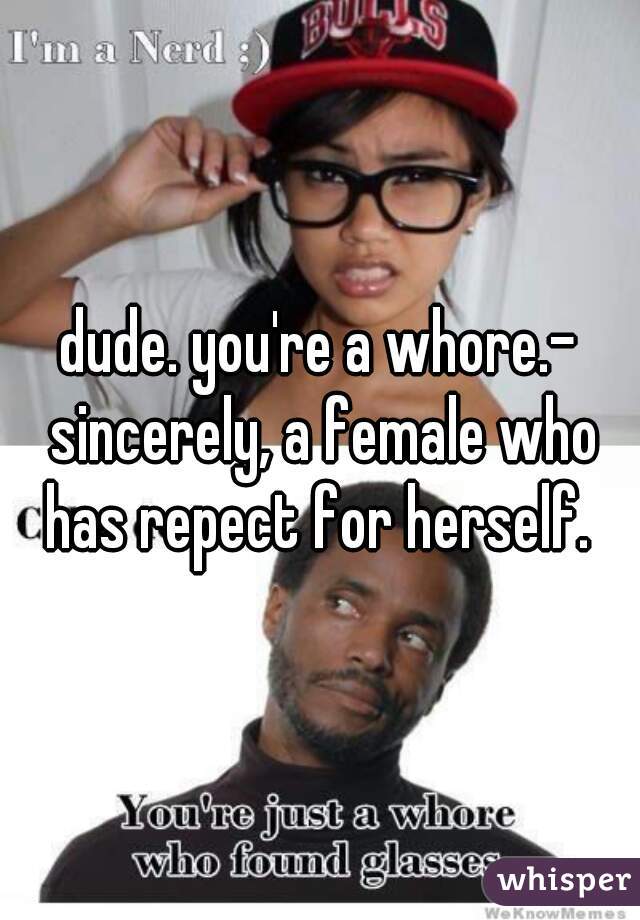dude. you're a whore.- sincerely, a female who has repect for herself. 
