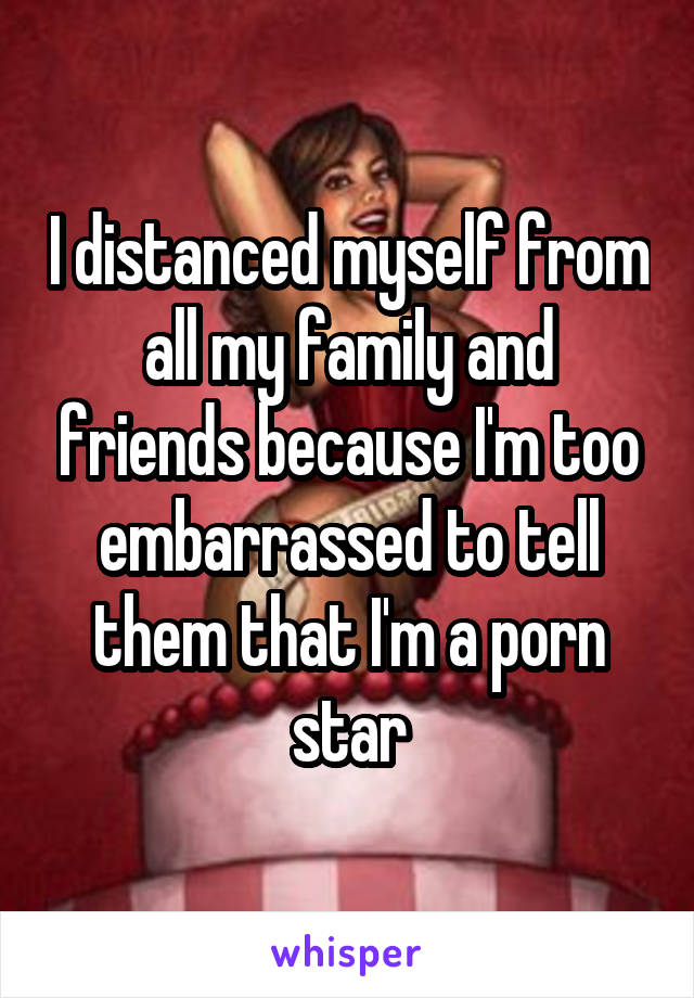 I distanced myself from all my family and friends because I'm too embarrassed to tell them that I'm a porn star