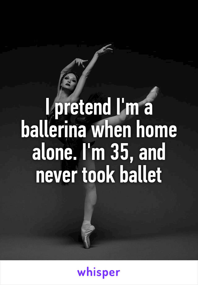 I pretend I'm a ballerina when home alone. I'm 35, and never took ballet