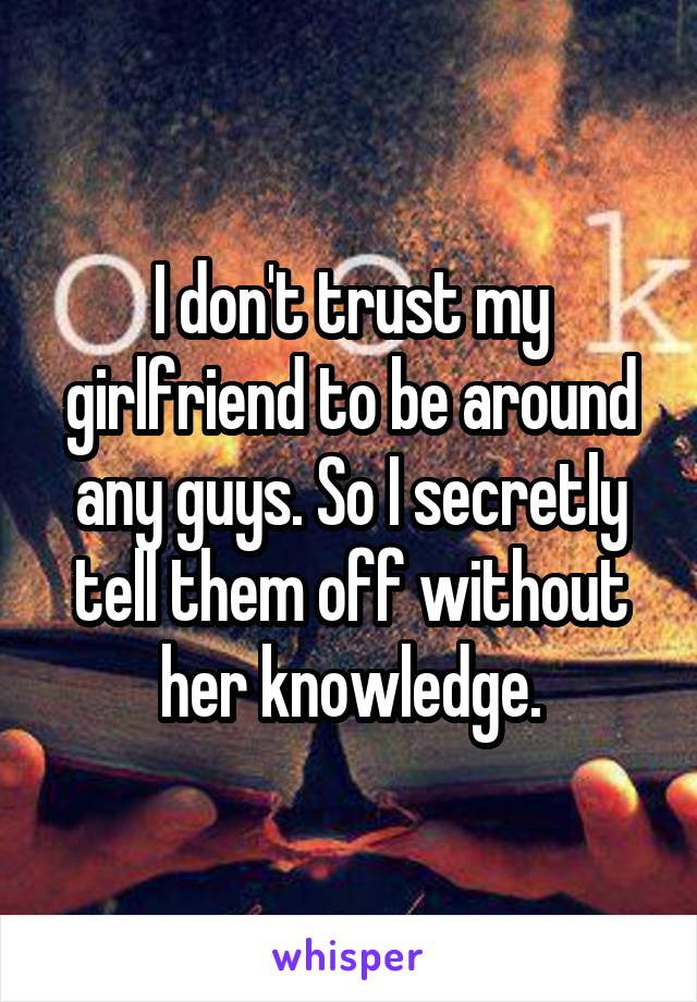 I don't trust my girlfriend to be around any guys. So I secretly tell them off without her knowledge.