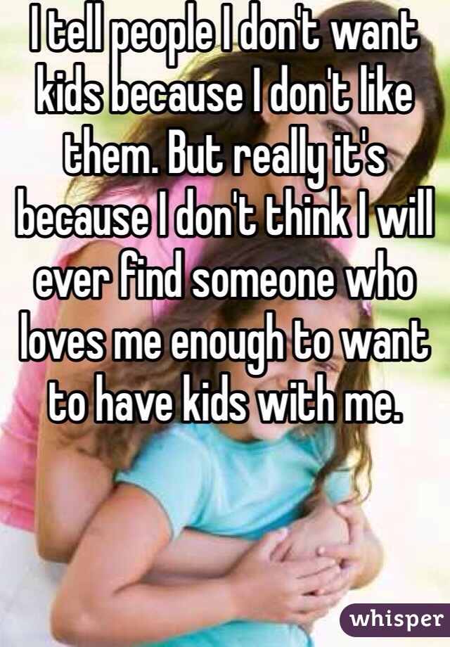 I tell people I don't want kids because I don't like them. But really it's because I don't think I will ever find someone who loves me enough to want to have kids with me.
