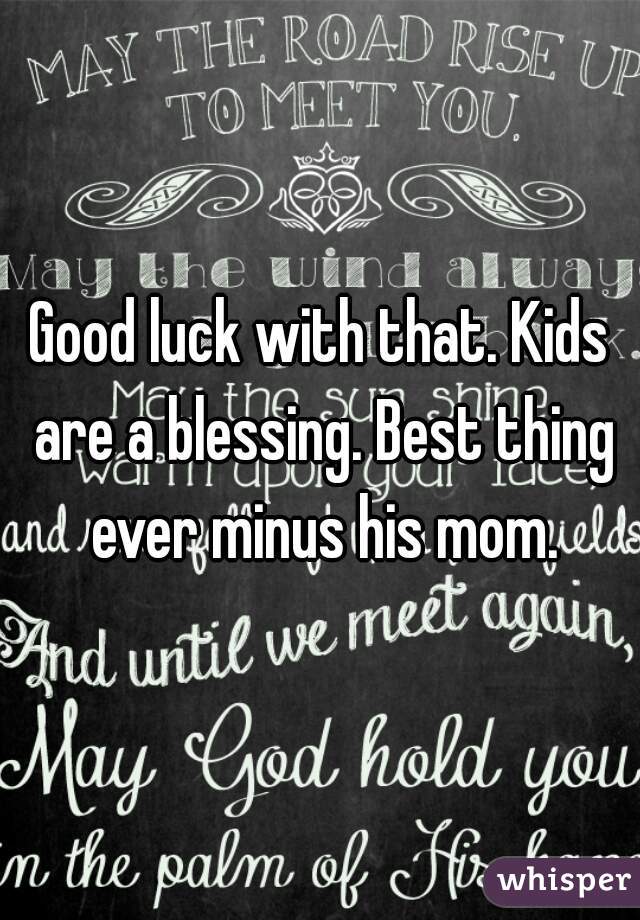 Good luck with that. Kids are a blessing. Best thing ever minus his mom.