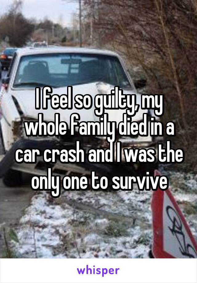 I feel so guilty, my whole family died in a car crash and I was the only one to survive