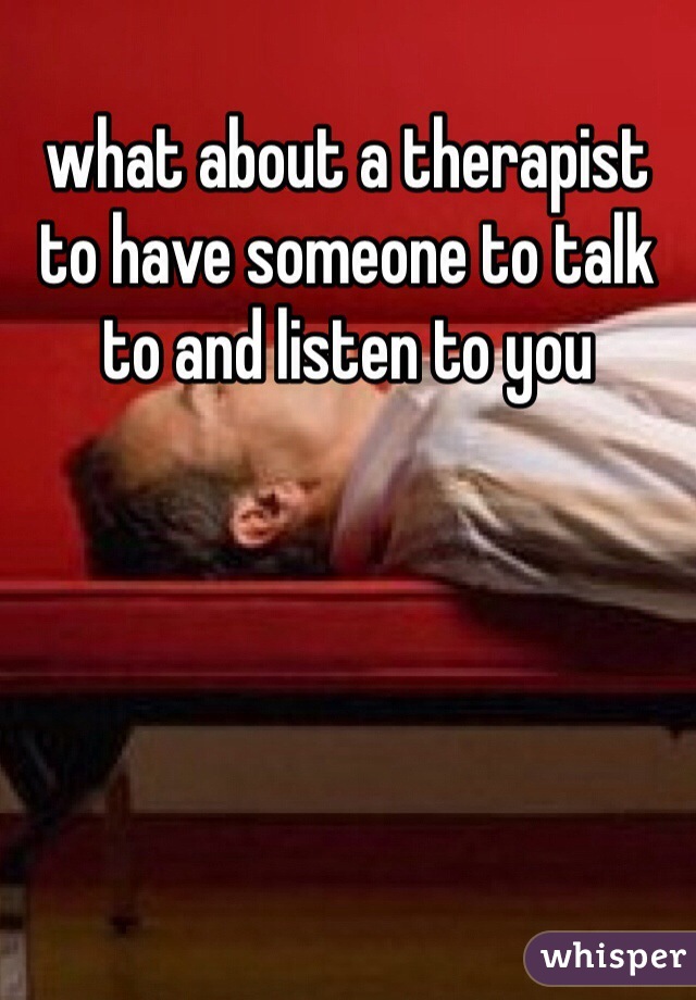 what about a therapist to have someone to talk to and listen to you