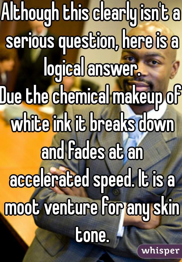 Although this clearly isn't a serious question, here is a logical answer.
Due the chemical makeup of white ink it breaks down and fades at an accelerated speed. It is a moot venture for any skin tone.