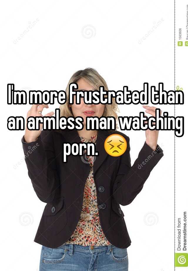 Armless Porn - I'm more frustrated than an armless man watching porn. ðŸ˜£