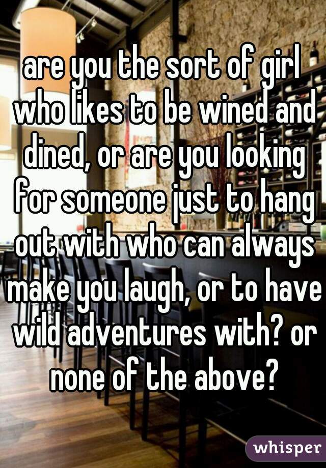 are you the sort of girl who likes to be wined and dined, or are you looking for someone just to hang out with who can always make you laugh, or to have wild adventures with? or none of the above?