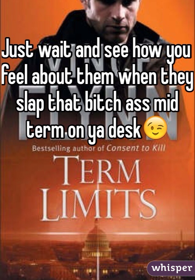 Just wait and see how you feel about them when they slap that bitch ass mid term on ya desk😉