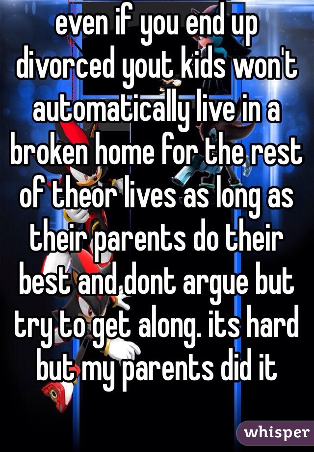even if you end up divorced yout kids won't automatically live in a broken home for the rest of theor lives as long as their parents do their best and dont argue but try to get along. its hard but my parents did it 