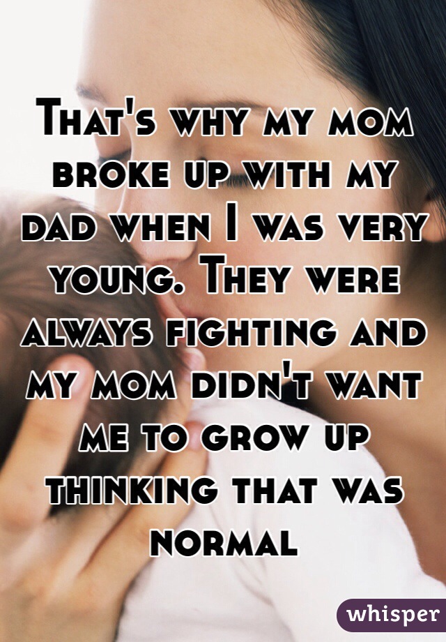 That's why my mom broke up with my dad when I was very young. They were always fighting and my mom didn't want me to grow up thinking that was normal