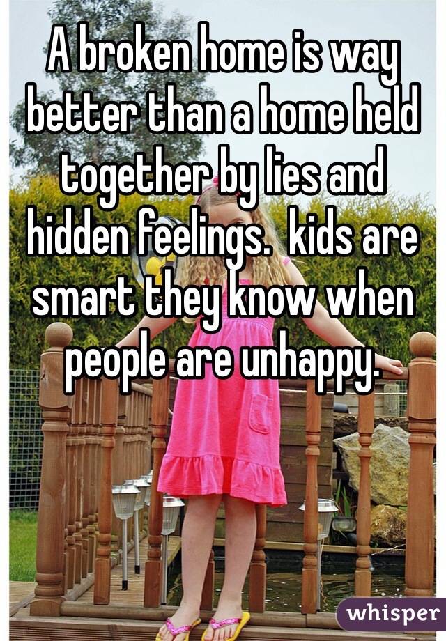 A broken home is way better than a home held together by lies and hidden feelings.  kids are smart they know when people are unhappy. 