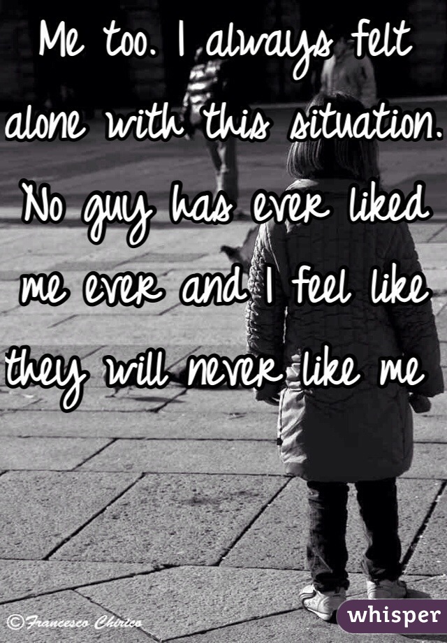 Me too. I always felt alone with this situation. No guy has ever liked me ever and I feel like they will never like me 