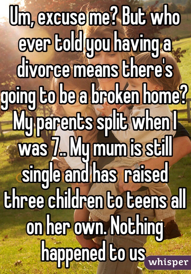 Um, excuse me? But who ever told you having a divorce means there's going to be a broken home? My parents split when I was 7.. My mum is still single and has  raised three children to teens all on her own. Nothing happened to us.