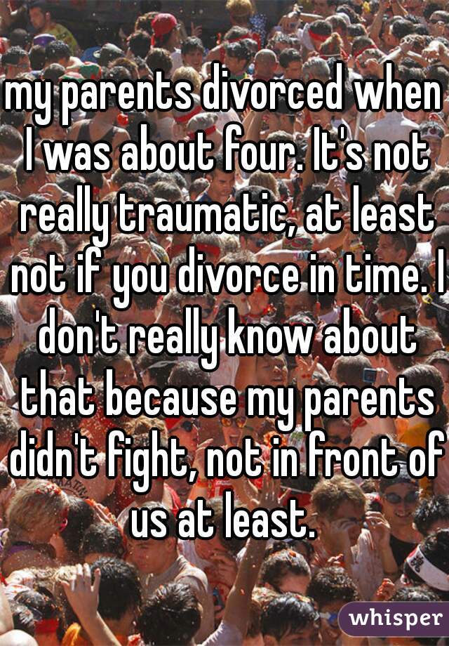 my parents divorced when I was about four. It's not really traumatic, at least not if you divorce in time. I don't really know about that because my parents didn't fight, not in front of us at least. 