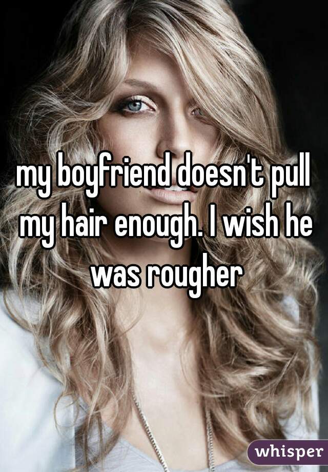 my boyfriend doesn't pull my hair enough. I wish he was rougher