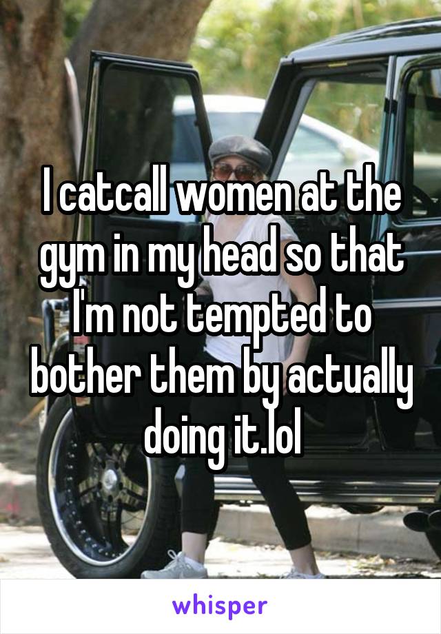 I catcall women at the gym in my head so that I'm not tempted to bother them by actually doing it.lol